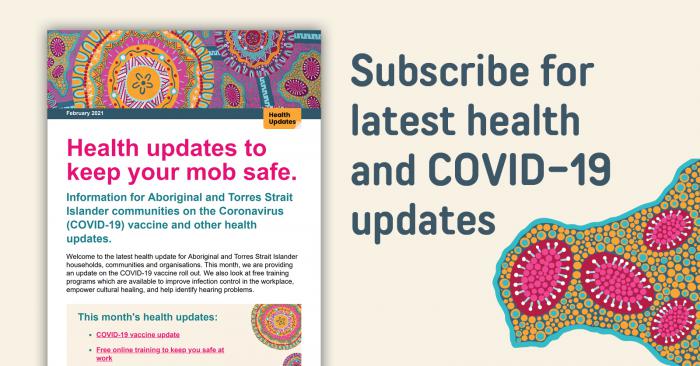Health updates to keep our mob safe. Information for Aboriginal and Torres Strait Islander communities on the Coronavirus (COVID-19) vaccine and other health updates. Subscribe for the latest health and COVID-19 updates